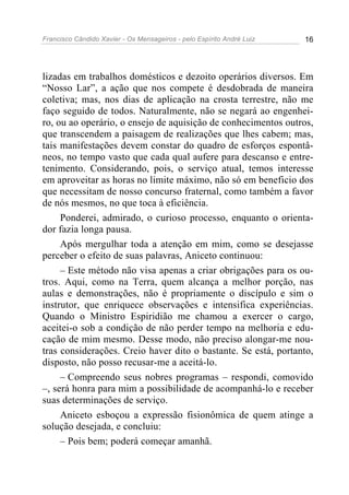 Francisco Cândido Xavier - Os Mensageiros - pelo Espírito André Luiz 16
lizadas em trabalhos domésticos e dezoito operários diversos. Em
“Nosso Lar”, a ação que nos compete é desdobrada de maneira
coletiva; mas, nos dias de aplicação na crosta terrestre, não me
faço seguido de todos. Naturalmente, não se negará ao engenhei-
ro, ou ao operário, o ensejo de aquisição de conhecimentos outros,
que transcendem a paisagem de realizações que lhes cabem; mas,
tais manifestações devem constar do quadro de esforços espontâ-
neos, no tempo vasto que cada qual aufere para descanso e entre-
tenimento. Considerando, pois, o serviço atual, temos interesse
em aproveitar as horas no limite máximo, não só em beneficio dos
que necessitam de nosso concurso fraternal, como também a favor
de nós mesmos, no que toca à eficiência.
Ponderei, admirado, o curioso processo, enquanto o orienta-
dor fazia longa pausa.
Após mergulhar toda a atenção em mim, como se desejasse
perceber o efeito de suas palavras, Aniceto continuou:
– Este método não visa apenas a criar obrigações para os ou-
tros. Aqui, como na Terra, quem alcança a melhor porção, nas
aulas e demonstrações, não é propriamente o discípulo e sim o
instrutor, que enriquece observações e intensifica experiências.
Quando o Ministro Espiridião me chamou a exercer o cargo,
aceitei-o sob a condição de não perder tempo na melhoria e edu-
cação de mim mesmo. Desse modo, não preciso alongar-me nou-
tras considerações. Creio haver dito o bastante. Se está, portanto,
disposto, não posso recusar-me a aceitá-lo.
– Compreendo seus nobres programas – respondi, comovido
–, será honra para mim a possibilidade de acompanhá-lo e receber
suas determinações de serviço.
Aniceto esboçou a expressão fisionômica de quem atinge a
solução desejada, e concluiu:
– Pois bem; poderá começar amanhã.
 