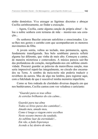 Francisco Cândido Xavier - Os Mensageiros - pelo Espírito André Luiz 162
ninho doméstico. Vi-a enxugar as lágrimas discretas e abraçar
Cecília carinhosamente, ao findar a execução.
– Agora, Cecília, cante alguma canção da própria alma! – fa-
lou a nobre senhora com ternuras de mãe – mostre-nos seu cora-
ção...
Os senhores Bacelar estavam satisfeitos e emocionados. Lia-
se-lhes nos gestos o carinho com que acompanhavam os menores
movimentos da filha.
A jovem sorriu, voltou ao teclado, mas permanecia, agora,
fundamente transfigurada. Seu belo semblante parecia refletir
alguma luz diferente, que vinha de mais alto. Começou a cantar,
de maneira misteriosa e comovedora. A música parecia sair-lhe
das profundezas do coração, mergulhando-nos em sublime emoti-
vidade. Procurei guardar as palavras da maravilhosa canção, mas
seria impossível repeti-las integralmente, no círculo dos encarna-
dos na Terra. A sombra da meia-noite não poderia traduzir o
revérbero da aurora. Mas de algo me lembro, para registrar aqui,
com a fidelidade de que é suscetível minha memória imperfeita.
Como se fora rodeada de claridades diversas daquela em que
nos banhávamos, Cecília cantou com voz veludosa e cariciante:
“Guardei para os teus olhos
As estrelas brilhantes do céu calmo...
Guardei para tua alma
Todos os lírios puros dos caminhos!...
Amado meu, amado meu,
Como é longa a viagem entre escolhos
Neste oceano imenso da saudade,
Ao sublime luar da eternidade!...
Em vão, a fada Esperança
Acende a luz dentro de mim...
 