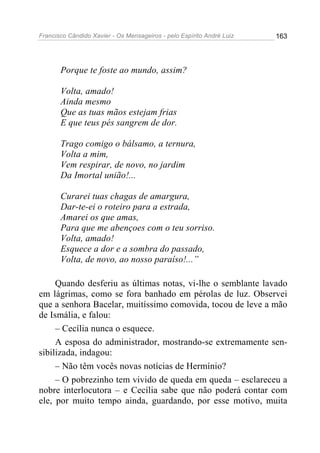 Francisco Cândido Xavier - Os Mensageiros - pelo Espírito André Luiz 163
Porque te foste ao mundo, assim?
Volta, amado!
Ainda mesmo
Que as tuas mãos estejam frias
E que teus pés sangrem de dor.
Trago comigo o bálsamo, a ternura,
Volta a mim,
Vem respirar, de novo, no jardim
Da Imortal união!...
Curarei tuas chagas de amargura,
Dar-te-ei o roteiro para a estrada,
Amarei os que amas,
Para que me abençoes com o teu sorriso.
Volta, amado!
Esquece a dor e a sombra do passado,
Volta, de novo, ao nosso paraíso!...”
Quando desferiu as últimas notas, vi-lhe o semblante lavado
em lágrimas, como se fora banhado em pérolas de luz. Observei
que a senhora Bacelar, muitíssimo comovida, tocou de leve a mão
de Ismália, e falou:
– Cecília nunca o esquece.
A esposa do administrador, mostrando-se extremamente sen-
sibilizada, indagou:
– Não têm vocês novas notícias de Hermínio?
– O pobrezinho tem vivido de queda em queda – esclareceu a
nobre interlocutora – e Cecília sabe que não poderá contar com
ele, por muito tempo ainda, guardando, por esse motivo, muita
 