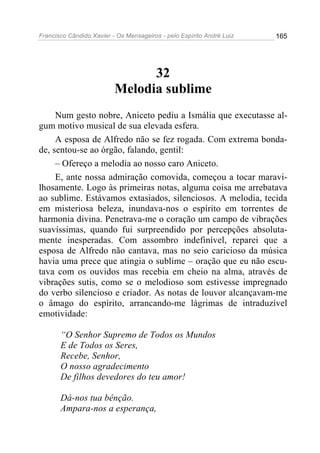 Francisco Cândido Xavier - Os Mensageiros - pelo Espírito André Luiz 165
32
Melodia sublime
Num gesto nobre, Aniceto pediu a Ismália que executasse al-
gum motivo musical de sua elevada esfera.
A esposa de Alfredo não se fez rogada. Com extrema bonda-
de, sentou-se ao órgão, falando, gentil:
– Ofereço a melodia ao nosso caro Aniceto.
E, ante nossa admiração comovida, começou a tocar maravi-
lhosamente. Logo às primeiras notas, alguma coisa me arrebatava
ao sublime. Estávamos extasiados, silenciosos. A melodia, tecida
em misteriosa beleza, inundava-nos o espírito em torrentes de
harmonia divina. Penetrava-me o coração um campo de vibrações
suavíssimas, quando fui surpreendido por percepções absoluta-
mente inesperadas. Com assombro indefinível, reparei que a
esposa de Alfredo não cantava, mas no seio caricioso da música
havia uma prece que atingia o sublime – oração que eu não escu-
tava com os ouvidos mas recebia em cheio na alma, através de
vibrações sutis, como se o melodioso som estivesse impregnado
do verbo silencioso e criador. As notas de louvor alcançavam-me
o âmago do espírito, arrancando-me lágrimas de intraduzível
emotividade:
“O Senhor Supremo de Todos os Mundos
E de Todos os Seres,
Recebe, Senhor,
O nosso agradecimento
De filhos devedores do teu amor!
Dá-nos tua bênção.
Ampara-nos a esperança,
 