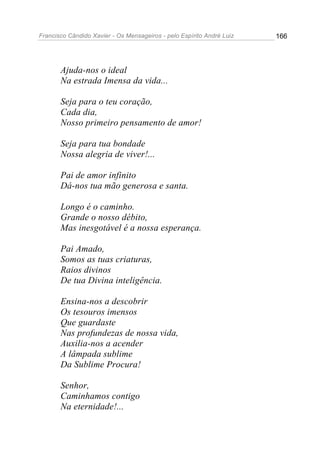 Francisco Cândido Xavier - Os Mensageiros - pelo Espírito André Luiz 166
Ajuda-nos o ideal
Na estrada Imensa da vida...
Seja para o teu coração,
Cada dia,
Nosso primeiro pensamento de amor!
Seja para tua bondade
Nossa alegria de viver!...
Pai de amor infinito
Dá-nos tua mão generosa e santa.
Longo é o caminho.
Grande o nosso débito,
Mas inesgotável é a nossa esperança.
Pai Amado,
Somos as tuas criaturas,
Raios divinos
De tua Divina inteligência.
Ensina-nos a descobrir
Os tesouros imensos
Que guardaste
Nas profundezas de nossa vida,
Auxilia-nos a acender
A lâmpada sublime
Da Sublime Procura!
Senhor,
Caminhamos contigo
Na eternidade!...
 