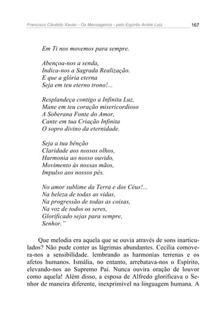 Francisco Cândido Xavier - Os Mensageiros - pelo Espírito André Luiz 167
Em Ti nos movemos para sempre.
Abençoa-nos a senda,
Indica-nos a Sagrada Realização.
E que a glória eterna
Seja em teu eterno trono!...
Resplandeça contigo a Infinita Luz,
Mane em teu coração misericordioso
A Soberana Fonte do Amor,
Cante em tua Criação Infinita
O sopro divino da eternidade.
Seja a tua bênção
Claridade aos nossos olhos,
Harmonia ao nosso ouvido,
Movimento às nossas mãos,
Impulso aos nossos pés.
No amor sublime da Terra e dos Céus!...
Na beleza de todas as vidas,
Na progressão de todas as coisas,
Na voz de todos os seres,
Glorificado sejas para sempre,
Senhor.”
Que melodia era aquela que se ouvia através de sons inarticu-
lados? Não pude conter as lágrimas abundantes. Cecília comove-
ra-nos a sensibilidade. lembrando as harmonias terrenas e os
afetos humanos. Ismália, no entanto, arrebatava-nos o Espírito,
elevando-nos ao Supremo Pai. Nunca ouvira oração de louvor
como aquela! Além disso, a esposa de Alfredo glorificava o Se-
nhor de maneira diferente, inexprimível na linguagem humana. A
 