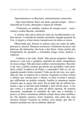 Francisco Cândido Xavier - Os Mensageiros - pelo Espírito André Luiz 169
Aproximaram-se os Bacelares, eminentemente comovidos.
– Que maravilhosas flores nos deste, querida amiga! – disse a
mãezinha de Cecília, abraçando a esposa de Alfredo.
– Voltaremos ao trabalho, repletos de energia nova! – acres-
centou o senhor Bacelar, sorridente.
A extensa sala estava cheia de notas de reconhecimento e jú-
bilo sincero. A melodia de Ismália constituíra singular presente do
Céu. A alegria e o bom ânimo transpiravam em todos os rostos.
Observando que Aniceto se retirava para um canto do salão,
procurei-o, ansioso. Desejava esclarecer o fenômeno da prece sem
palavras, das harmonias, das luzes e das flores. Antes, porém, das
interpelações do aprendiz, o orientador amigo sorriu, amável, e
explicou:
– Conheço a sua sede, André. Não precisa perguntar. Impres-
sionou-se você com a grandeza espiritual da nobre companheira
do nosso amigo. Não precisarei alinhar esclarecimentos. Recorda-
se de Ana, a infeliz criatura que dorme nos pavilhões, entre pesa-
delos cruéis? Lembra-se de Paulo, o caluniador? Não os viu car-
regando pesados fardos mentais? Cada um de nós traz, nos cami-
nhos da vida, os arquivos de si mesmo. Enquanto os maus exibem
o inferno que criaram para o íntimo, os bons revelam o paraíso
que edificaram no próprio coração. Ismália já amontoou muitos
tesouros que as traças não roem. Ela já pode dar da infinita har-
monia a que se devotou pela bondade e pelo divino amor. A luz
que vimos é a mesma que jorra do plano superior, de maneira
incessante, inundando os caminhos da vida, mas a melodia, a
prece e as flores constituem sublime criação dessa alma santifica-
da. Ela repartiu conosco, neste momento, uma parte dos seus
tesouros eternos! Peçamos ao Senhor, meu amigo, que não te-
nhamos recebido em vão as sublimes dádivas!
 