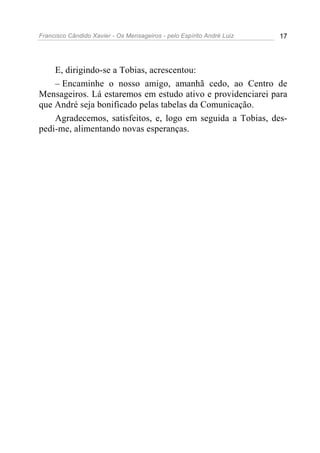 Francisco Cândido Xavier - Os Mensageiros - pelo Espírito André Luiz 17
E, dirigindo-se a Tobias, acrescentou:
– Encaminhe o nosso amigo, amanhã cedo, ao Centro de
Mensageiros. Lá estaremos em estudo ativo e providenciarei para
que André seja bonificado pelas tabelas da Comunicação.
Agradecemos, satisfeitos, e, logo em seguida a Tobias, des-
pedi-me, alimentando novas esperanças.
 