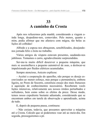 Francisco Cândido Xavier - Os Mensageiros - pelo Espírito André Luiz 170
33
A caminho da Crosta
Após nos refazermos pela manhã, considerando a viagem a-
inda longa, despedimo-nos, comovidos. Pelo menos, quanto a
mim, podia afirmar que me afastava com mágoa, tão belas as
lições ali colhidas!
Alfredo e a esposa nos abraçaram, sensibilizados, desejando-
nos jornada feliz e êxito no trabalho.
Vários amigos da véspera estavam presentes, saudando-nos
jubilosos. Tomamos o carro, agradavelmente surpreendidos.
Ser-me-ia muito difícil descrever a pequena máquina, que
mais se assemelhava a pequeno automóvel de asas, a deslocar-se
impulsionado por fluidos elétricos acumulados.
Sempre atencioso, Aniceto explicou:
– Aceitei a cooperação do aparelho, não porque os deseja es-
cravizados ao menor esforço, mas porque a permanência, embora
ligeira, no Posto de Socorro, constituiu ensejo dos mais frutuosos
à aquisição de conhecimentos necessários. Receberam vocês
lições intensivas, relativamente aos nossos irmãos perturbados e
sofredores, bem como sobre os efeitos da prece. Desse modo,
temos nosso expediente bastante adiantado, considerando que se
encontram ambos em tarefa de observação e aprendizado, acima
de tudo.
E, depois de pequena pausa, continuou:
– Não creiam, todavia, que possamos aproveitar a máquina
até a Crosta. Calculo que só poderemos voar até ao meio-dia. Em
seguida, prosseguiremos a pé.
 