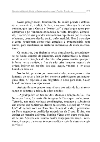 Francisco Cândido Xavier - Os Mensageiros - pelo Espírito André Luiz 172
Nossa peregrinação, francamente, foi muito pesada e doloro-
sa, e, somente aí, avaliei, de fato, a enorme diferença da estrada
comum, que liga a Crosta a “Nosso Lar” e aquela que agora per-
corríamos a pé, vencendo obstáculos de vulto. Imaginei, comovi-
do, o sacrifício dos grandes missionários espirituais que assistem
o homem, compreendendo, então, quão meritório lhes é o serviço
e como necessitam disposições especiais e extraordinário bom
ânimo, para auxiliarem as criaturas encarnadas, de maneira cons-
tante.
Os monstros, que fugiam à nossa aproximação, escondendo-
se no fundo sombrio da paisagem, eram indescritíveis e, obede-
cendo a determinações de Aniceto, não posso ensaiar qualquer
informe nesse sentido, a fim de não criar imagens mentais de
ordem inferior no espírito dos que, acaso, venham a ler estas
humildes notícias.
No horário previsto por nosso orientador, começamos a vis-
lumbrar, de novo, a luz do Sol, como se estivéssemos em madru-
gada clara. O espetáculo era magnífico e novo para mim. Calor
brando começou a revigorar-nos.
Aniceto fixou o quadro maravilhoso dos raios de luz atraves-
sando as sombras, e falou, de olhos úmidos:
– Agradeçamos ao Senhor dos Mundos a bênção do Sol! Na
Natureza física, é a mais alta imagem de Deus que conhecemos.
Temo-lo, nas mais variadas combinações, segundo a substância
das esferas que habitamos, dentro do sistema. Ele está em “Nosso
Lar”, de acordo com os elementos básicos de vida, e permanece
na Terra segundo as qualidades magnéticas da Crosta. É visto em
Júpiter de maneira diferente, ilumina Vênus com outra modalida-
de de luz. Aparece em Saturno noutra roupagem brilhante. Entre-
tanto, é sempre o mesmo, sempre a radiosa sede de nossas energi-
as vitais!
 