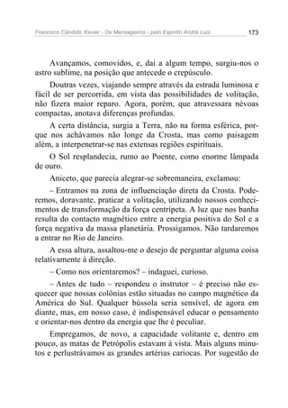 Francisco Cândido Xavier - Os Mensageiros - pelo Espírito André Luiz 173
Avançamos, comovidos, e, dai a algum tempo, surgiu-nos o
astro sublime, na posição que antecede o crepúsculo.
Doutras vezes, viajando sempre através da estrada luminosa e
fácil de ser percorrida, em vista das possibilidades de volitação,
não fizera maior reparo. Agora, porém, que atravessara névoas
compactas, anotava diferenças profundas.
A certa distância, surgia a Terra, não na forma esférica, por-
que nos achávamos não longe da Crosta, mas como paisagem
além, a interpenetrar-se nas extensas regiões espirituais.
O Sol resplandecia, rumo ao Poente, como enorme lâmpada
de ouro.
Aniceto, que parecia alegrar-se sobremaneira, exclamou:
– Entramos na zona de influenciação direta da Crosta. Pode-
remos, doravante, praticar a volitação, utilizando nossos conheci-
mentos de transformação da força centrípeta. A luz que nos banha
resulta do contacto magnético entre a energia positiva do Sol e a
força negativa da massa planetária. Prossigamos. Não tardaremos
a entrar no Rio de Janeiro.
A essa altura, assaltou-me o desejo de perguntar alguma coisa
relativamente à direção.
– Como nos orientaremos? – indaguei, curioso.
– Antes de tudo – respondeu o instrutor – é preciso não es-
quecer que nossas colônias estão situadas no campo magnético da
América do Sul. Qualquer bússola seria sensível, de agora em
diante, mas, em nosso caso, é indispensável educar o pensamento
e orientar-nos dentro da energia que lhe é peculiar.
Empregamos, de novo, a capacidade volitante e, dentro em
pouco, as matas de Petrópolis estavam à vista. Mais alguns minu-
tos e perlustrávamos as grandes artérias cariocas. Por sugestão do
 