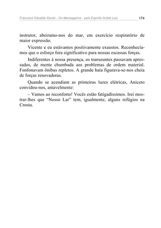 Francisco Cândido Xavier - Os Mensageiros - pelo Espírito André Luiz 174
instrutor, abeiramo-nos do mar, em exercício respiratório de
maior expressão.
Vicente e eu estávamos positivamente exaustos. Reconhecía-
mos que o esforço fora significativo para nossas escassas forças.
Indiferentes à nossa presença, os transeuntes passavam apres-
sados, de mente chumbada aos problemas de ordem material.
Fonfonavam ônibus repletos. A grande baía figurava-se-nos cheia
de forças renovadoras.
Quando se acendiam as primeiras luzes elétricas, Aniceto
convidou-nos, amavelmente:
– Vamos ao reconforto! Vocês estão fatigadíssimos. Irei mos-
trar-lhes que “Nosso Lar” tem, igualmente, alguns refúgios na
Crosta.
 