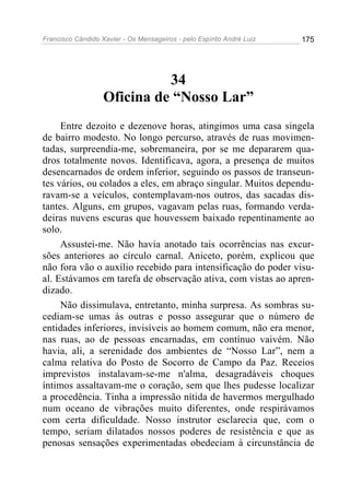 Francisco Cândido Xavier - Os Mensageiros - pelo Espírito André Luiz 175
34
Oficina de “Nosso Lar”
Entre dezoito e dezenove horas, atingimos uma casa singela
de bairro modesto. No longo percurso, através de ruas movimen-
tadas, surpreendia-me, sobremaneira, por se me depararem qua-
dros totalmente novos. Identificava, agora, a presença de muitos
desencarnados de ordem inferior, seguindo os passos de transeun-
tes vários, ou colados a eles, em abraço singular. Muitos dependu-
ravam-se a veículos, contemplavam-nos outros, das sacadas dis-
tantes. Alguns, em grupos, vagavam pelas ruas, formando verda-
deiras nuvens escuras que houvessem baixado repentinamente ao
solo.
Assustei-me. Não havia anotado tais ocorrências nas excur-
sões anteriores ao círculo carnal. Aniceto, porém, explicou que
não fora vão o auxílio recebido para intensificação do poder visu-
al. Estávamos em tarefa de observação ativa, com vistas ao apren-
dizado.
Não dissimulava, entretanto, minha surpresa. As sombras su-
cediam-se umas às outras e posso assegurar que o número de
entidades inferiores, invisíveis ao homem comum, não era menor,
nas ruas, ao de pessoas encarnadas, em contínuo vaivém. Não
havia, ali, a serenidade dos ambientes de “Nosso Lar”, nem a
calma relativa do Posto de Socorro de Campo da Paz. Receios
imprevistos instalavam-se-me n'alma, desagradáveis choques
íntimos assaltavam-me o coração, sem que lhes pudesse localizar
a procedência. Tinha a impressão nítida de havermos mergulhado
num oceano de vibrações muito diferentes, onde respirávamos
com certa dificuldade. Nosso instrutor esclarecia que, com o
tempo, seriam dilatados nossos poderes de resistência e que as
penosas sensações experimentadas obedeciam à circunstância de
 