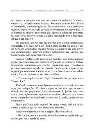 Francisco Cândido Xavier - Os Mensageiros - pelo Espírito André Luiz 176
ser aquela a primeira vez que descíamos ao ambiente da Crosta
em serviço de análise mais intenso. Recomendava-nos bom ânimo
e, sobretudo, a conservação da fortaleza mental, ante quaisquer
quadros menos estimáveis que nos defrontassem de imprevisto. A
eficiência do auxilio, exclamava ele, necessita educação persisten-
te. Não seria possível ajudar alguém, prendendo-nos a fraquezas
de qualquer espécie.
Os conselhos de Aniceto acalmavam-nos a alma surpreendida
e inquieta, e eu tudo fazia, no íntimo, para ajustar-me aos alvitres
do bondoso orientador, mesmo porque asseverava ele que diver-
sos companheiros adiavam nobres realizações, em virtude das
manifestações de injustificável receio.
Aquela residência de aspecto tão humilde, que alcançávamos,
agora, proporcionava-me cariciosa impressão de conforto. Estava
lindamente iluminada por clarões espirituais, que recordavam
precisamente nossa cidade tão distante. Fundamente surpreendido,
reparei que o nosso orientador se detivera. Notando a nossa admi-
ração, Aniceto indicou a casa pobre, e falou:
– Teremos aqui o nosso refúgio. É uma oficina que representa
“Nosso Lar”.
Profundo assombro empolgou-me o íntimo, mas não tive en-
sejo para indagações. Precisava seguir o instrutor, que tomara a
direção da casa pequenina. Aproximamo-nos do jardim que rode-
ava a construção muito simples e, estupefato, observei que nume-
rosos companheiros espirituais assomavam à janela, saudando-nos
alegremente.
Que significava tudo aquilo? De outras vezes, visitara minha
cidade e meu antigo lar, mas nunca vira tal coisa.
Aniceto compreendeu-me a perplexidade e explicou:
– Os irmãos que nos saúdam são trabalhadores espirituais que
se abrigam nesta tenda de amor.
 