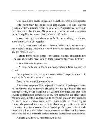 Francisco Cândido Xavier - Os Mensageiros - pelo Espírito André Luiz 177
Um cavalheiro muito simpático e acolhedor abriu-nos a porta.
Este pormenor foi outra nota imprevista. Tal não sucedia
quando voltava à minha velha casa terrena. As portas cerradas não
me ofereciam obstáculos. Ali, porém, vigorava um sistema vibra-
tório de vigilância que eu não conhecia, até então.
Nosso instrutor envolveu o anfitrião num abraço amistoso,
apresentando-nos em seguida.
– Aqui, meu caro Isidoro – disse a indicar-nos, carinhoso –,
são nossos amigos Vicente e André, novos cooperadores de servi-
ço, em “Nosso Lar”.
– Muito bem! muito bem! – exclamou Isidoro, abraçando-nos
– nossas atividades precisam de trabalhadores operosos. Entrem!
E acrescentou, hospitaleiro:
– A casa pertence a todos os cooperadores fiéis do serviço
cristão.
Era a primeira vez que eu via uma entidade espiritual com tão
segura chefia de uma casa terrestre.
Penetramos o ambiente modesto.
Altamente surpreendido, reparei o interior. A paisagem mate-
rial mostrava alguns móveis singelos, velhos quadros a óleo nas
paredes alvas, velha máquina de costura movimentada por uma
jovem aparentando dezesseis anos, um rapazote de doze anos
presumíveis, atento a cadernetas de exercício escolar, três crianças
de nove, sete e cinco anos, aproximadamente, e, como figura
central do grupo doméstico, uma senhora de quarenta anos, mais
ou menos, tricoteando uma blusa. Notei, porém, que da fronte, do
tórax, do olhar e das mãos dessa senhora irradiava-se luz inces-
sante que me não permitia sofrear minhas expressões admirativas.
Aniceto designou-a, respeitoso, e falou:
 