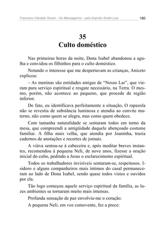 Francisco Cândido Xavier - Os Mensageiros - pelo Espírito André Luiz 180
35
Culto doméstico
Nas primeiras horas da noite, Dona Isabel abandonou a agu-
lha e convidou os filhinhos para o culto doméstico.
Notando o interesse que me despertavam as crianças, Aniceto
explicou:
– As meninas são entidades amigas de “Nosso Lar”, que vie-
ram para serviço espiritual e resgate necessário, na Terra. O mes-
mo, porém, não acontece ao pequeno, que procede de região
inferior.
De fato, eu identificava perfeitamente a situação, O rapazola
não se revestia de substância luminosa e atendia ao convite ma-
terno, não como quem se alegra, mas como quem obedece.
Com tamanha naturalidade se sentaram todos em torno da
mesa, que compreendi a antigüidade daquele abençoado costume
familiar. A filha mais velha, que atendia por Joaninha, trazia
cadernos de anotações e recortes de jornais.
A viúva sentou-se à cabeceira e, após meditar breves instan-
tes, recomendou à pequena Neli, de nove anos, fizesse a oração
inicial do culto, pedindo a Jesus o esclarecimento espiritual.
Todos os trabalhadores invisíveis sentaram-se, respeitosos. I-
sidoro e alguns companheiros mais íntimos do casal permanece-
ram ao lado de Dona Isabel, sendo quase todos vistos e ouvidos
por ela.
Tão logo começou aquele serviço espiritual da família, as lu-
zes ambientes se tornaram muito mais intensas.
Profunda sensação de paz envolvia-me o coração.
A pequena Neli, em voz comovente, fez a prece:
 