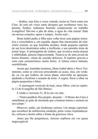 Francisco Cândido Xavier - Os Mensageiros - pelo Espírito André Luiz 181
– Senhor, seja feita a vossa vontade, assim na Terra como nos
Céus. Se está em vosso santo desígnio que recebamos mais luz,
permiti, Senhor, tenhamos bastante compreensão no trabalho
evangélico! Dai-nos o pão da alma, a água da vida eterna! Sede
em nossos corações, agora e sempre. Assim seja!...
Dona Isabel pediu à filha mais velha lesse uma página instru-
tiva e consoladora e, em seguida, algum fato interessante do noti-
ciário comum, ao que Joaninha atendeu, lendo pequeno capitulo
de um livro doutrinário sobre a irreflexão, e um episódio triste de
jornal leigo. A primogênita de Isidoro, que revelava muita doçura
e afabilidade, parecia impressionada. Tratava-se de uma jovem de
bairro distante, vitima de suicídio doloroso. O repórter gravara a
cena com característicos muito fortes. A leitora estava trêmula,
sensibilizada.
Assim que Joaninha terminou, Dona Isabel abriu o Novo Tes-
tamento, como se estivesse procedendo ao acaso, mas, em verda-
de, eu via que Isidoro, do nosso plano, intervinha na operação,
ajudando a focalizar o assunto da noite. A seguir, fixou o olhar na
página pequenina e falou:
– A mensagem-versículo de hoje, meus filhos, está no capítu-
lo 13 do Evangelho de São Mateus.
E lendo o versículo 31, fê-lo em voz alta:
– “Outra parábola lhes propôs, dizendo: – O Reino dos Céus é
semelhante ao grão de mostarda que o homem tomou e semeou no
seu campo.”
Observei, então, um fenômeno curioso. Um amigo espiritual,
que reconheci de nobilíssima condição, pelas vestes resplandecen-
tes, colocou a destra sobre a fronte da generosa viúva.
Antes que lhe perguntasse, Aniceto explicou em voz quase
imperceptível:
 