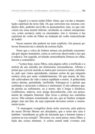 Francisco Cândido Xavier - Os Mensageiros - pelo Espírito André Luiz 182
– Aquele é o nosso irmão Fábio Aleto, que vai dar a interpre-
tação espiritual do texto lido. Os que estiverem nas mesmas con-
dições dele, poderão ouvir-lhe os pensamentos; mas, os que esti-
verem em zona mental inferior, receberão os valores interpretati-
vos, como acontece entre os encarnados, isto é, teremos a luz
espiritual do verbo de Fábio na tradução do verbo materializado
de Isabel.
Nosso mentor não poderia ser mais explícito. Em poucas pa-
lavras fornecera-me a súmula da extensa lição.
Notei que a viúva de Isidoro entrara em profunda concentra-
ção por alguns momentos, como se estivesse absorvendo a luz que
a rodeava. Em seguida, revelando extraordinária firmeza no olhar,
iniciou o comentário:
– “Lemos hoje, meus filhos, uma página sobre a irreflexão e a
notícia de um suicídio em tristíssimas circunstâncias. Afirma o
jornal que a jovem suicida se matou por excessivo amor; entretan-
to, pelo que vimos aprendendo, estamos certos de que ninguém
comete erros por amar verdadeiramente. Os que amam, de fato,
são cultivadores da vida e nunca espalham a morte. A pobrezinha
estava doente, perturbada, irrefletida. Entregou-se à paixão que
confunde o raciocínio e rebaixa o sentimento. E nós sabemos que,
da paixão ao sofrimento, ou à morte, não é longa a distância.
Lembremos, todavia, essa amiga desconhecida, com um pensa-
mento de simpatia fraternal. Que Jesus a proteja nos caminhos
novos. Não estamos examinando um ato, que ao Senhor compete
julgar, mas um fato, de cuja expressão devemos extrair o ensina-
mento justo.
“A mensagem evangélica desta noite assevera, pela palavra
do nosso Divino Mestre aos discípulos, que o reino dos céus é
também “semelhante ao grão de mostarda que o homem tomou e
semeou no seu coração”. Devemos ver, neste passo, meus filhos, a
lição das coisas mínimas. A esfera carnal onde vivemos está
 