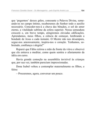 Francisco Cândido Xavier - Os Mensageiros - pelo Espírito André Luiz 184
que ‘pegarmos’ desses grãos, consoante a Palavra Divina, seme-
ando-os no campo íntimo, receberemos do Senhor todo o auxilio
necessário. Conceder-nos-á a chuva das bênçãos, o sol do amor
eterno, a vitalidade sublime da esfera superior. Nossa semeadura
crescerá e, em breve tempo, atingiremos elevadas edificações.
Aprendamos, meus filhos, a ciência de começar, lembrando a
bondade de Jesus a cada instante. O Mestre não nos desampara,
segue-nos amorosamente, inspira-nos o coração. Tenhamos, so-
bretudo, confiança e alegria!”
Reparei que Fábio retirou a mão da fronte da viúva e observei
que ela entrava a meditar, como quem sentira o afastamento da
idéia em curso.
Havia grande comoção na assembléia invisível às crianças
que, por sua vez, também pareciam impressionadas.
Dona Isabel voltou a contemplar maternalmente os filhos, e
falou:
– Procuremos, agora, conversar um pouco.
 