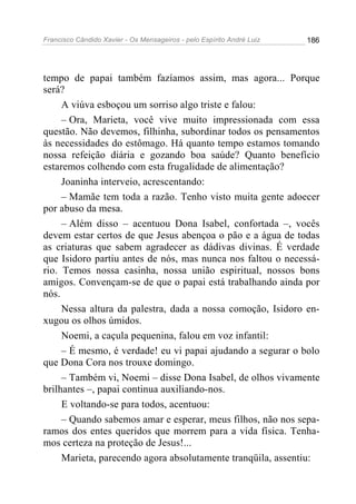 Francisco Cândido Xavier - Os Mensageiros - pelo Espírito André Luiz 186
tempo de papai também fazíamos assim, mas agora... Porque
será?
A viúva esboçou um sorriso algo triste e falou:
– Ora, Marieta, você vive muito impressionada com essa
questão. Não devemos, filhinha, subordinar todos os pensamentos
às necessidades do estômago. Há quanto tempo estamos tomando
nossa refeição diária e gozando boa saúde? Quanto benefício
estaremos colhendo com esta frugalidade de alimentação?
Joaninha interveio, acrescentando:
– Mamãe tem toda a razão. Tenho visto muita gente adoecer
por abuso da mesa.
– Além disso – acentuou Dona Isabel, confortada –, vocês
devem estar certos de que Jesus abençoa o pão e a água de todas
as criaturas que sabem agradecer as dádivas divinas. É verdade
que Isidoro partiu antes de nós, mas nunca nos faltou o necessá-
rio. Temos nossa casinha, nossa união espiritual, nossos bons
amigos. Convençam-se de que o papai está trabalhando ainda por
nós.
Nessa altura da palestra, dada a nossa comoção, Isidoro en-
xugou os olhos úmidos.
Noemi, a caçula pequenina, falou em voz infantil:
– É mesmo, é verdade! eu vi papai ajudando a segurar o bolo
que Dona Cora nos trouxe domingo.
– Também vi, Noemi – disse Dona Isabel, de olhos vivamente
brilhantes –, papai continua auxiliando-nos.
E voltando-se para todos, acentuou:
– Quando sabemos amar e esperar, meus filhos, não nos sepa-
ramos dos entes queridos que morrem para a vida física. Tenha-
mos certeza na proteção de Jesus!...
Marieta, parecendo agora absolutamente tranqüila, assentiu:
 