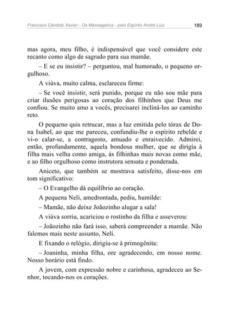 Francisco Cândido Xavier - Os Mensageiros - pelo Espírito André Luiz 189
mas agora, meu filho, é indispensável que você considere este
recanto como algo de sagrado para sua mamãe.
– E se eu insistir? – perguntou, mal humorado, o pequeno or-
gulhoso.
A viúva, muito calma, esclareceu firme:
– Se você insistir, será punido, porque eu não sou mãe para
criar ilusões perigosas ao coração dos filhinhos que Deus me
confiou. Se muito amo a vocês, precisarei incliná-los ao caminho
reto.
O pequeno quis retrucar, mas a luz emitida pelo tórax de Do-
na Isabel, ao que me pareceu, confundiu-lhe o espírito rebelde e
vi-o calar-se, a contragosto, amuado e enraivecido. Admirei,
então, profundamente, aquela bondosa mulher, que se dirigia à
filha mais velha como amiga, às filhinhas mais novas como mãe,
e ao filho orgulhoso como instrutora sensata e ponderada.
Aniceto, que também se mostrava satisfeito, disse-nos em
tom significativo:
– O Evangelho dá equilíbrio ao coração.
A pequena Neli, amedrontada, pediu, humilde:
– Mamãe, não deixe Joãozinho alugar a sala!
A viúva sorriu, acariciou o rostinho da filha e asseverou:
– Joãozinho não fará isso, saberá compreender a mamãe. Não
falemos mais neste assunto, Neli.
E fixando o relógio, dirigiu-se à primogênita:
– Joaninha, minha filha, ore agradecendo, em nosso nome.
Nosso horário está findo.
A jovem, com expressão nobre e carinhosa, agradeceu ao Se-
nhor, tocando-nos os corações.
 