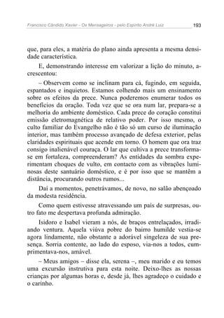Francisco Cândido Xavier - Os Mensageiros - pelo Espírito André Luiz 193
que, para eles, a matéria do plano ainda apresenta a mesma densi-
dade característica.
E, demonstrando interesse em valorizar a lição do minuto, a-
crescentou:
– Observem como se inclinam para cá, fugindo, em seguida,
espantados e inquietos. Estamos colhendo mais um ensinamento
sobre os efeitos da prece. Nunca poderemos enumerar todos os
benefícios da oração. Toda vez que se ora num lar, prepara-se a
melhoria do ambiente doméstico. Cada prece do coração constitui
emissão eletromagnética de relativo poder. Por isso mesmo, o
culto familiar do Evangelho não é tão só um curso de iluminação
interior, mas também processo avançado de defesa exterior, pelas
claridades espirituais que acende em torno. O homem que ora traz
consigo inalienável couraça. O lar que cultiva a prece transforma-
se em fortaleza, compreenderam? As entidades da sombra expe-
rimentam choques de vulto, em contacto com as vibrações lumi-
nosas deste santuário doméstico, e é por isso que se mantêm a
distância, procurando outros rumos...
Daí a momentos, penetrávamos, de novo, no salão abençoado
da modesta residência.
Como quem estivesse atravessando um país de surpresas, ou-
tro fato me despertava profunda admiração.
Isidoro e Isabel vieram a nós, de braços entrelaçados, irradi-
ando ventura. Aquela viúva pobre do bairro humilde vestia-se
agora lindamente, não obstante a adorável singeleza de sua pre-
sença. Sorria contente, ao lado do esposo, via-nos a todos, cum-
primentava-nos, amável.
– Meus amigos – disse ela, serena –, meu marido e eu temos
uma excursão instrutiva para esta noite. Deixo-lhes as nossas
crianças por algumas horas e, desde já, lhes agradeço o cuidado e
o carinho.
 