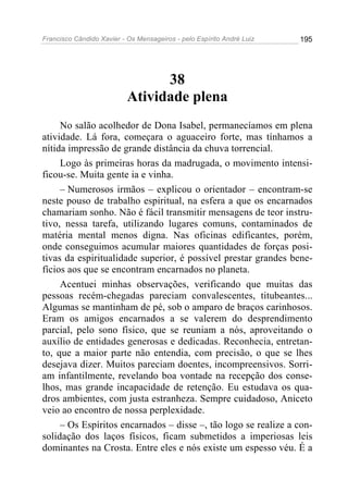 Francisco Cândido Xavier - Os Mensageiros - pelo Espírito André Luiz 195
38
Atividade plena
No salão acolhedor de Dona Isabel, permanecíamos em plena
atividade. Lá fora, começara o aguaceiro forte, mas tínhamos a
nítida impressão de grande distância da chuva torrencial.
Logo às primeiras horas da madrugada, o movimento intensi-
ficou-se. Muita gente ia e vinha.
– Numerosos irmãos – explicou o orientador – encontram-se
neste pouso de trabalho espiritual, na esfera a que os encarnados
chamariam sonho. Não é fácil transmitir mensagens de teor instru-
tivo, nessa tarefa, utilizando lugares comuns, contaminados de
matéria mental menos digna. Nas oficinas edificantes, porém,
onde conseguimos acumular maiores quantidades de forças posi-
tivas da espiritualidade superior, é possível prestar grandes bene-
fícios aos que se encontram encarnados no planeta.
Acentuei minhas observações, verificando que muitas das
pessoas recém-chegadas pareciam convalescentes, titubeantes...
Algumas se mantinham de pé, sob o amparo de braços carinhosos.
Eram os amigos encarnados a se valerem do desprendimento
parcial, pelo sono físico, que se reuniam a nós, aproveitando o
auxílio de entidades generosas e dedicadas. Reconhecia, entretan-
to, que a maior parte não entendia, com precisão, o que se lhes
desejava dizer. Muitos pareciam doentes, incompreensivos. Sorri-
am infantilmente, revelando boa vontade na recepção dos conse-
lhos, mas grande incapacidade de retenção. Eu estudava os qua-
dros ambientes, com justa estranheza. Sempre cuidadoso, Aniceto
veio ao encontro de nossa perplexidade.
– Os Espíritos encarnados – disse –, tão logo se realize a con-
solidação dos laços físicos, ficam submetidos a imperiosas leis
dominantes na Crosta. Entre eles e nós existe um espesso véu. É a
 