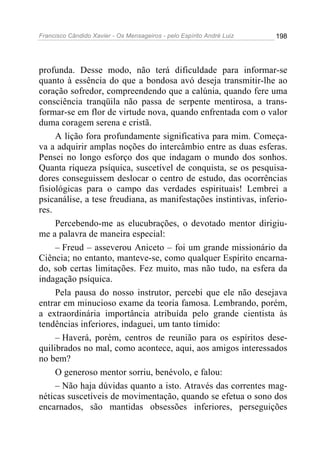 Francisco Cândido Xavier - Os Mensageiros - pelo Espírito André Luiz 198
profunda. Desse modo, não terá dificuldade para informar-se
quanto à essência do que a bondosa avó deseja transmitir-lhe ao
coração sofredor, compreendendo que a calúnia, quando fere uma
consciência tranqüila não passa de serpente mentirosa, a trans-
formar-se em flor de virtude nova, quando enfrentada com o valor
duma coragem serena e cristã.
A lição fora profundamente significativa para mim. Começa-
va a adquirir amplas noções do intercâmbio entre as duas esferas.
Pensei no longo esforço dos que indagam o mundo dos sonhos.
Quanta riqueza psíquica, suscetível de conquista, se os pesquisa-
dores conseguissem deslocar o centro de estudo, das ocorrências
fisiológicas para o campo das verdades espirituais! Lembrei a
psicanálise, a tese freudiana, as manifestações instintivas, inferio-
res.
Percebendo-me as elucubrações, o devotado mentor dirigiu-
me a palavra de maneira especial:
– Freud – asseverou Aniceto – foi um grande missionário da
Ciência; no entanto, manteve-se, como qualquer Espírito encarna-
do, sob certas limitações. Fez muito, mas não tudo, na esfera da
indagação psíquica.
Pela pausa do nosso instrutor, percebi que ele não desejava
entrar em minucioso exame da teoria famosa. Lembrando, porém,
a extraordinária importância atribuída pelo grande cientista às
tendências inferiores, indaguei, um tanto tímido:
– Haverá, porém, centros de reunião para os espíritos dese-
quilibrados no mal, como acontece, aqui, aos amigos interessados
no bem?
O generoso mentor sorriu, benévolo, e falou:
– Não haja dúvidas quanto a isto. Através das correntes mag-
néticas suscetíveis de movimentação, quando se efetua o sono dos
encarnados, são mantidas obsessões inferiores, perseguições
 