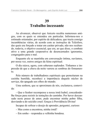 Francisco Cândido Xavier - Os Mensageiros - pelo Espírito André Luiz 200
39
Trabalho incessante
Ao alvorecer, observei que Aniceto recebia numerosos ami-
gos, com os quais se entendeu em particular. Informou-nos o
estimado orientador, por espírito de delicadeza, que trazia consigo
incumbências várias, de acordo com as instruções de Telésforo,
das quais era forçado a tratar em caráter privado, não nos ocultan-
do, todavia, o objetivo essencial, que era, ao que disse, o combate
ativo a uma grande cooperativa de desencarnados ignorantes,
congregados para o mal.
Enquanto ele se mantinha em conversação íntima, ouvíamos,
por nossa vez, outros amigos da faina espiritual.
O dia raiava, agora, com soberano esplendor. Tínhamos a im-
pressão de que a chuva da noite varrera as sombras do firmamen-
to.
Pelo número de trabalhadores espirituais que pernoitaram na
casinha humilde, reconheci a importância daquele núcleo de
serviço, tão apagado aos olhos do mundo.
Uma senhora, que se aproximara de nós, exclamava, comovi-
da:
– Que o Senhor recompense a nossa irmã Isabel, concedendo-
lhe forças para resistir às tentações do caminho. Por haver descan-
sado neste pouso de amor, pude encontrar minha pobre filha,
desviando-a do suicídio cruel. Graças à Providência Divina!
Incapaz de sofrear o desejo de aprender, perguntei, curioso:
– Mas como a encontrou, minha irmã?
– Em sonho – respondeu a velhinha bondosa.
 