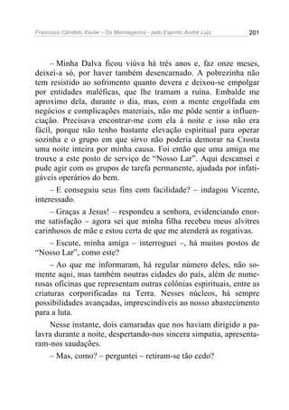 Francisco Cândido Xavier - Os Mensageiros - pelo Espírito André Luiz 201
– Minha Dalva ficou viúva há três anos e, faz onze meses,
deixei-a só, por haver também desencarnado. A pobrezinha não
tem resistido ao sofrimento quanto devera e deixou-se empolgar
por entidades maléficas, que lhe tramam a ruína. Embalde me
aproximo dela, durante o dia, mas, com a mente engolfada em
negócios e complicações materiais, não me pôde sentir a influen-
ciação. Precisava encontrar-me com ela à noite e isso não era
fácil, porque não tenho bastante elevação espiritual para operar
sozinha e o grupo em que sirvo não poderia demorar na Crosta
uma noite inteira por minha causa. Foi então que uma amiga me
trouxe a este posto de serviço de “Nosso Lar”. Aqui descansei e
pude agir com os grupos de tarefa permanente, ajudada por infati-
gáveis operários do bem.
– E conseguiu seus fins com facilidade? – indagou Vicente,
interessado.
– Graças a Jesus! – respondeu a senhora, evidenciando enor-
me satisfação – agora sei que minha filha recebeu meus alvitres
carinhosos de mãe e estou certa de que me atenderá as rogativas.
– Escute, minha amiga – interroguei –, há muitos postos de
“Nosso Lar”, como este?
– Ao que me informaram, há regular número deles, não so-
mente aqui, mas também noutras cidades do país, além de nume-
rosas oficinas que representam outras colônias espirituais, entre as
criaturas corporificadas na Terra. Nesses núcleos, há sempre
possibilidades avançadas, imprescindíveis ao nosso abastecimento
para a luta.
Nesse instante, dois camaradas que nos haviam dirigido a pa-
lavra durante a noite, despertando-nos sincera simpatia, apresenta-
ram-nos saudações.
– Mas, como? – perguntei – retiram-se tão cedo?
 