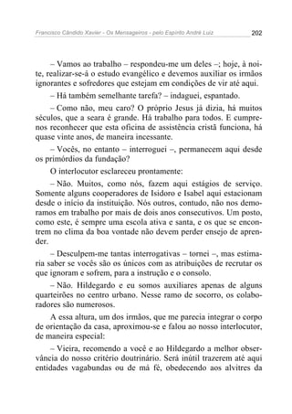 Francisco Cândido Xavier - Os Mensageiros - pelo Espírito André Luiz 202
– Vamos ao trabalho – respondeu-me um deles –; hoje, à noi-
te, realizar-se-á o estudo evangélico e devemos auxiliar os irmãos
ignorantes e sofredores que estejam em condições de vir até aqui.
– Há também semelhante tarefa? – indaguei, espantado.
– Como não, meu caro? O próprio Jesus já dizia, há muitos
séculos, que a seara é grande. Há trabalho para todos. E cumpre-
nos reconhecer que esta oficina de assistência cristã funciona, há
quase vinte anos, de maneira incessante.
– Vocês, no entanto – interroguei –, permanecem aqui desde
os primórdios da fundação?
O interlocutor esclareceu prontamente:
– Não. Muitos, como nós, fazem aqui estágios de serviço.
Somente alguns cooperadores de Isidoro e Isabel aqui estacionam
desde o início da instituição. Nós outros, contudo, não nos demo-
ramos em trabalho por mais de dois anos consecutivos. Um posto,
como este, é sempre uma escola ativa e santa, e os que se encon-
trem no clima da boa vontade não devem perder ensejo de apren-
der.
– Desculpem-me tantas interrogativas – tornei –, mas estima-
ria saber se vocês são os únicos com as atribuições de recrutar os
que ignoram e sofrem, para a instrução e o consolo.
– Não. Hildegardo e eu somos auxiliares apenas de alguns
quarteirões no centro urbano. Nesse ramo de socorro, os colabo-
radores são numerosos.
A essa altura, um dos irmãos, que me parecia integrar o corpo
de orientação da casa, aproximou-se e falou ao nosso interlocutor,
de maneira especial:
– Vieira, recomendo a você e ao Hildegardo a melhor obser-
vância do nosso critério doutrinário. Será inútil trazerem até aqui
entidades vagabundas ou de má fé, obedecendo aos alvitres da
 