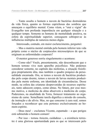 Francisco Cândido Xavier - Os Mensageiros - pelo Espírito André Luiz 207
– Tanto assalta o homem a nuvem de bactérias destruidoras
da vida física, quanto as formas caprichosas das sombras que
ameaçam o equilíbrio mental. Como vêem, o “orai e vigiai” do
Evangelho tem profunda importância em qualquer situação e a
qualquer tempo. Somente os homens de mentalidade positiva, na
esfera da espiritualidade superior, conseguem sobrepor-se às
influências múltiplas de natureza menos digna.
Interessado, contudo, em maior esclarecimento, perguntei:
– Mas a matéria mental emitida pelo homem inferior tem vida
própria como o núcleo de corpúsculos microscópicos de que se
originam as enfermidades corporais?
O mentor generoso sorriu singularmente e acentuou:
– Como não? Vocês, presentemente, não desconhecem que o
homem terreno vive num aparelho psicofísico. Não podemos
considerar somente, no capítulo das moléstias, a situação fisioló-
gica propriamente dita, mas também o quadro psíquico da perso-
nalidade encarnada. Ora, se temos a nuvem de bactérias produzi-
das pelo corpo doente, temos a nuvem de larvas mentais produzi-
das pela mente enferma, em identidade de circunstâncias. Desse
modo, na esfera das criaturas desprevenidas de recursos espiritu-
ais, tanto adoecem corpos, como almas. No futuro, por esse mes-
mo motivo, a medicina da alma absorverá a medicina do corpo.
Poderemos, na atualidade da Terra, fornecer tratamento ao orga-
nismo de carne. Semelhante tarefa dignifica a missão do consolo,
da instrução e do alívio. Mas, no que concerne à cura real, somos
forçados a reconhecer que esta pertence exclusivamente ao ho-
mem-espírito.
– Deus meu! – exclamou Vicente, espantado – a que perigos
está submetido o homem comum!
– Por isso – tornou Aniceto, cuidadoso –, a existência terres-
tre é uma gloriosa oportunidade para os que se interessam pelo
 