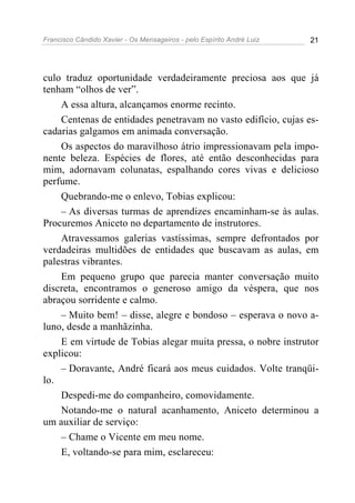 Francisco Cândido Xavier - Os Mensageiros - pelo Espírito André Luiz 21
culo traduz oportunidade verdadeiramente preciosa aos que já
tenham “olhos de ver”.
A essa altura, alcançamos enorme recinto.
Centenas de entidades penetravam no vasto edifício, cujas es-
cadarias galgamos em animada conversação.
Os aspectos do maravilhoso átrio impressionavam pela impo-
nente beleza. Espécies de flores, até então desconhecidas para
mim, adornavam colunatas, espalhando cores vivas e delicioso
perfume.
Quebrando-me o enlevo, Tobias explicou:
– As diversas turmas de aprendizes encaminham-se às aulas.
Procuremos Aniceto no departamento de instrutores.
Atravessamos galerias vastíssimas, sempre defrontados por
verdadeiras multidões de entidades que buscavam as aulas, em
palestras vibrantes.
Em pequeno grupo que parecia manter conversação muito
discreta, encontramos o generoso amigo da véspera, que nos
abraçou sorridente e calmo.
– Muito bem! – disse, alegre e bondoso – esperava o novo a-
luno, desde a manhãzinha.
E em virtude de Tobias alegar muita pressa, o nobre instrutor
explicou:
– Doravante, André ficará aos meus cuidados. Volte tranqüi-
lo.
Despedi-me do companheiro, comovidamente.
Notando-me o natural acanhamento, Aniceto determinou a
um auxiliar de serviço:
– Chame o Vicente em meu nome.
E, voltando-se para mim, esclareceu:
 