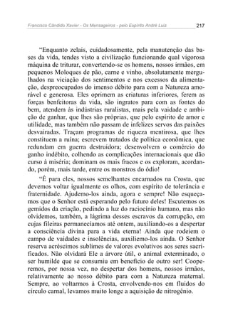 Francisco Cândido Xavier - Os Mensageiros - pelo Espírito André Luiz 217
“Enquanto zelais, cuidadosamente, pela manutenção das ba-
ses da vida, tendes visto a civilização funcionando qual vigorosa
máquina de triturar, convertendo-se os homens, nossos irmãos, em
pequenos Moloques de pão, carne e vinho, absolutamente mergu-
lhados na viciação dos sentimentos e nos excessos da alimenta-
ção, despreocupados do imenso débito para com a Natureza amo-
rável e generosa. Eles oprimem as criaturas inferiores, ferem as
forças benfeitoras da vida, são ingratos para com as fontes do
bem, atendem às indústrias ruralistas, mais pela vaidade e ambi-
ção de ganhar, que lhes são próprias, que pelo espírito de amor e
utilidade, mas também não passam de infelizes servos das paixões
desvairadas. Traçam programas de riqueza mentirosa, que lhes
constituem a ruína; escrevem tratados de política econômica, que
redundam em guerra destruidora; desenvolvem o comércio do
ganho indébito, colhendo as complicações internacionais que dão
curso à miséria; dominam os mais fracos e os exploram, acordan-
do, porém, mais tarde, entre os monstros do ódio!
“É para eles, nossos semelhantes encarnados na Crosta, que
devemos voltar igualmente os olhos, com espírito de tolerância e
fraternidade. Ajudemo-los ainda, agora e sempre! Não esqueça-
mos que o Senhor está esperando pelo futuro deles! Escutemos os
gemidos da criação, pedindo a luz do raciocínio humano, mas não
olvidemos, também, a lágrima desses escravos da corrupção, em
cujas fileiras permanecíamos até ontem, auxiliando-os a despertar
a consciência divina para a vida eterna! Ainda que rodeiem o
campo de vaidades e insolências, auxiliemo-los ainda. O Senhor
reserva acréscimos sublimes de valores evolutivos aos seres sacri-
ficados. Não olvidará Ele a árvore útil, o animal exterminado, o
ser humilde que se consumiu em benefício de outro ser! Coope-
remos, por nossa vez, no despertar dos homens, nossos irmãos,
relativamente ao nosso débito para com a Natureza maternal.
Sempre, ao voltarmos à Crosta, envolvendo-nos em fluidos do
círculo carnal, levamos muito longe a aquisição de nitrogênio.
 