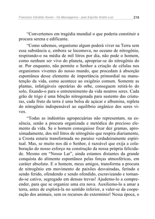 Francisco Cândido Xavier - Os Mensageiros - pelo Espírito André Luiz 218
“Convertemos em tragédia mundial o que poderia constituir a
procura serena e edificante.
“Como sabemos, organismo algum poderá viver na Terra sem
essa substância e, embora se locomova, no oceano de nitrogênio,
respirando-o na média de mil litros por dia, não pode o homem,
como nenhum ser vivo do planeta, apropriar-se do nitrogênio do
ar. Por enquanto, não permite o Senhor a criação de células nos
organismos viventes do nosso mundo, que procedam à absorção
espontânea desse elemento de importância primordial na manu-
tenção da vida, como acontece ao oxigênio comum. Somente as
plantas, infatigáveis operárias do orbe, conseguem retirá-lo do
solo, fixando-o para o entretenimento da vida noutros seres. Cada
grão de trigo é uma bênção nitrogenada para sustento das criatu-
ras, cada fruto da terra é uma bolsa de açúcar e albumina, repleta
do nitrogênio indispensável ao equilíbrio orgânico dos seres vi-
vos.
“Todas as indústrias agropecuárias não representam, na es-
sência, senão a procura organizada e metódica do precioso ele-
mento da vida. Se o homem conseguisse fixar dez gramas, apro-
ximadamente, dos mil litros de nitrogênio que respira diariamente,
a Crosta estaria transformada no paraíso verdadeiramente espiri-
tual. Mas, se muito nos dá o Senhor, é razoável que exija a cola-
boração do nosso esforço na construção da nossa própria felicida-
de. Mesmo em “Nosso Lar”, ainda estamos distantes da grande
conquista do alimento espontâneo pelas forças atmosféricas, em
caráter absoluto. E o homem, meus amigos, transforma a procura
de nitrogênio em movimento de paixões desvairadas, ferindo e
sendo ferido, ofendendo e sendo ofendido, escravizando e tornan-
do-se cativo, segregado em densas trevas! Ajudemo-lo a compre-
ender, para que se organize uma era nova. Auxiliemo-lo a amar a
terra, antes de explorá-la no sentido inferior, a valer-se da coope-
ração dos animais, sem os recursos do extermínio! Nessa época, o
 
