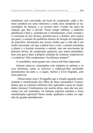 Francisco Cândido Xavier - Os Mensageiros - pelo Espírito André Luiz 219
matadouro será convertido em local de cooperação, onde o ho-
mem atenderá aos seres inferiores e onde estes atenderão às ne-
cessidades do homem, e as árvores úteis viverão em meio do
respeito que lhes é devido. Nesse tempo sublime, a indústria
glorificará o bem e, sentindo-nos o entendimento, a boa vontade e
a veneração às leis divinas, permitir-nos-á o Senhor, pelo menos
em parte, a solução do problema técnico de fixação do nitrogênio
da atmosfera. Ensinemos aos nossos irmãos que a vida não é um
roubo incessante, em que a planta lesa o solo, o animal extermina
a planta e o homem assassina o animal, mas um movimento de
permuta divina, de cooperação generosa, que nunca perturbare-
mos sem grave dano à própria condição de criaturas responsáveis
e evolutivas! Não condenemos! Auxiliemos sempre!”
A assembléia, tanto quanto nós, estava sob forte impressão.
Aniceto calou-se, contemplou com simpatia os animais e as
aves próximas, como se estivesse a endereçar-lhes profundos
pensamentos de amor e, a seguir, fechou o Livro Sagrado, com
estas palavras:
– Observamos com o Evangelho que a criação aguarda ansio-
samente a manifestação dos filhos de Deus encarnados! Concor-
damos que as criaturas inferiores têm suportado o peso de iniqüi-
dades imensas! Continuemos em auxilio delas, mas não nos per-
camos em vãs contendas. Os homens esperam também a nossa
manifestação espiritual! Desse modo, ajudemos a todos, no capi-
tulo do grande entendimento.
 