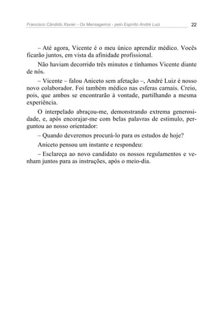 Francisco Cândido Xavier - Os Mensageiros - pelo Espírito André Luiz 22
– Até agora, Vicente é o meu único aprendiz médico. Vocês
ficarão juntos, em vista da afinidade profissional.
Não haviam decorrido três minutos e tínhamos Vicente diante
de nós.
– Vicente – falou Aniceto sem afetação –, André Luiz é nosso
novo colaborador. Foi também médico nas esferas carnais. Creio,
pois, que ambos se encontrarão à vontade, partilhando a mesma
experiência.
O interpelado abraçou-me, demonstrando extrema generosi-
dade, e, após encorajar-me com belas palavras de estimulo, per-
guntou ao nosso orientador:
– Quando deveremos procurá-lo para os estudos de hoje?
Aniceto pensou um instante e respondeu:
– Esclareça ao novo candidato os nossos regulamentos e ve-
nham juntos para as instruções, após o meio-dia.
 