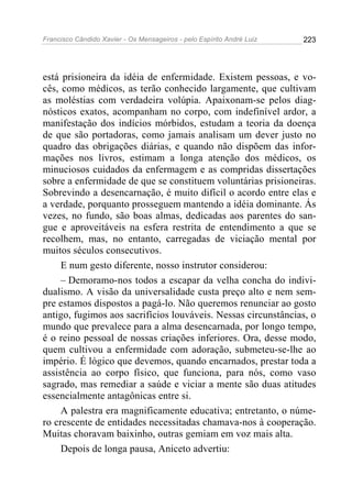 Francisco Cândido Xavier - Os Mensageiros - pelo Espírito André Luiz 223
está prisioneira da idéia de enfermidade. Existem pessoas, e vo-
cês, como médicos, as terão conhecido largamente, que cultivam
as moléstias com verdadeira volúpia. Apaixonam-se pelos diag-
nósticos exatos, acompanham no corpo, com indefinível ardor, a
manifestação dos indícios mórbidos, estudam a teoria da doença
de que são portadoras, como jamais analisam um dever justo no
quadro das obrigações diárias, e quando não dispõem das infor-
mações nos livros, estimam a longa atenção dos médicos, os
minuciosos cuidados da enfermagem e as compridas dissertações
sobre a enfermidade de que se constituem voluntárias prisioneiras.
Sobrevindo a desencarnação, é muito difícil o acordo entre elas e
a verdade, porquanto prosseguem mantendo a idéia dominante. Ás
vezes, no fundo, são boas almas, dedicadas aos parentes do san-
gue e aproveitáveis na esfera restrita de entendimento a que se
recolhem, mas, no entanto, carregadas de viciação mental por
muitos séculos consecutivos.
E num gesto diferente, nosso instrutor considerou:
– Demoramo-nos todos a escapar da velha concha do indivi-
dualismo. A visão da universalidade custa preço alto e nem sem-
pre estamos dispostos a pagá-lo. Não queremos renunciar ao gosto
antigo, fugimos aos sacrifícios louváveis. Nessas circunstâncias, o
mundo que prevalece para a alma desencarnada, por longo tempo,
é o reino pessoal de nossas criações inferiores. Ora, desse modo,
quem cultivou a enfermidade com adoração, submeteu-se-lhe ao
império. É lógico que devemos, quando encarnados, prestar toda a
assistência ao corpo físico, que funciona, para nós, como vaso
sagrado, mas remediar a saúde e viciar a mente são duas atitudes
essencialmente antagônicas entre si.
A palestra era magnificamente educativa; entretanto, o núme-
ro crescente de entidades necessitadas chamava-nos à cooperação.
Muitas choravam baixinho, outras gemiam em voz mais alta.
Depois de longa pausa, Aniceto advertiu:
 