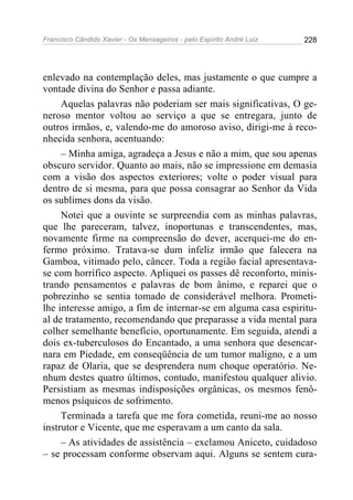 Francisco Cândido Xavier - Os Mensageiros - pelo Espírito André Luiz 228
enlevado na contemplação deles, mas justamente o que cumpre a
vontade divina do Senhor e passa adiante.
Aquelas palavras não poderiam ser mais significativas, O ge-
neroso mentor voltou ao serviço a que se entregara, junto de
outros irmãos, e, valendo-me do amoroso aviso, dirigi-me à reco-
nhecida senhora, acentuando:
– Minha amiga, agradeça a Jesus e não a mim, que sou apenas
obscuro servidor. Quanto ao mais, não se impressione em demasia
com a visão dos aspectos exteriores; volte o poder visual para
dentro de si mesma, para que possa consagrar ao Senhor da Vida
os sublimes dons da visão.
Notei que a ouvinte se surpreendia com as minhas palavras,
que lhe pareceram, talvez, inoportunas e transcendentes, mas,
novamente firme na compreensão do dever, acerquei-me do en-
fermo próximo. Tratava-se dum infeliz irmão que falecera na
Gamboa, vitimado pelo, câncer. Toda a região facial apresentava-
se com horrífico aspecto. Apliquei os passes dê reconforto, minis-
trando pensamentos e palavras de bom ânimo, e reparei que o
pobrezinho se sentia tomado de considerável melhora. Prometi-
lhe interesse amigo, a fim de internar-se em alguma casa espiritu-
al de tratamento, recomendando que preparasse a vida mental para
colher semelhante benefício, oportunamente. Em seguida, atendi a
dois ex-tuberculosos do Encantado, a uma senhora que desencar-
nara em Piedade, em conseqüência de um tumor maligno, e a um
rapaz de Olaria, que se desprendera num choque operatório. Ne-
nhum destes quatro últimos, contudo, manifestou qualquer alivio.
Persistiam as mesmas indisposições orgânicas, os mesmos fenô-
menos psíquicos de sofrimento.
Terminada a tarefa que me fora cometida, reuni-me ao nosso
instrutor e Vicente, que me esperavam a um canto da sala.
– As atividades de assistência – exclamou Aniceto, cuidadoso
– se processam conforme observam aqui. Alguns se sentem cura-
 