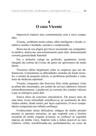Francisco Cândido Xavier - Os Mensageiros - pelo Espírito André Luiz 23
4
O caso Vicente
Impossível traduzir meu contentamento com a nova compa-
nhia.
Vicente, semblante muito calmo, olhar inteligente e lúcido, ir-
radiava carinho e bondade, sensatez e compreensão.
Disse-me de sua alegria por haver encontrado um companhei-
ro médico, alojou-me convenientemente junto dele, demonstrando
extrema generosidade fraternal.
Era o primeiro colega na profissão, igualmente recém-
chegado das esferas da Crosta, de quem me aproximava de modo
direto.
Trocamos idéias largamente sobre as surpresas que nos de-
frontavam. Comentamos as dificuldades oriundas da ilusão terres-
tre, a miopia da pequena ciência, os problemas profundos e sedu-
tores da medicina espiritual.
Vicente, conquanto não houvesse feito ainda qualquer visita
ao plano dos encarnados, em caráter de serviço, admirava Aniceto
extraordinariamente, e punha-me ao corrente dos estudos valiosos
a que se entregava junto dele.
Estava cheio de conceitos entusiásticos. Em pouco mais de
uma hora, nossa intimidade semelhava-se ao sentimento de dois
irmãos unidos, desde muito, por laços espirituais, O novo compa-
nheiro conquistara-me infinita confiança.
Evidenciando muita delicadeza, indagou da minha posição
perante os parentes terrestres, ao que respondi com a história
resumida de minha singular aventura, ao conhecer as segundas
núpcias de minha viúva. Imprimi toda a ênfase possível ao meu
relatório verbal, sensibilizando-me, profundamente, no curso da
 