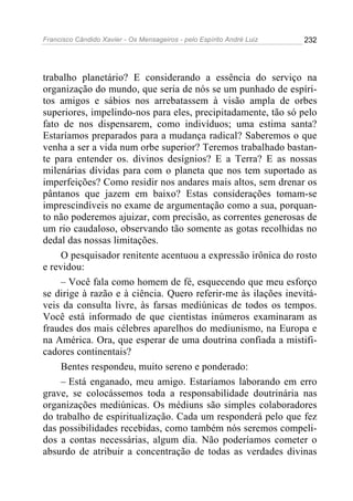 Francisco Cândido Xavier - Os Mensageiros - pelo Espírito André Luiz 232
trabalho planetário? E considerando a essência do serviço na
organização do mundo, que seria de nós se um punhado de espíri-
tos amigos e sábios nos arrebatassem à visão ampla de orbes
superiores, impelindo-nos para eles, precipitadamente, tão só pelo
fato de nos dispensarem, como indivíduos; uma estima santa?
Estaríamos preparados para a mudança radical? Saberemos o que
venha a ser a vida num orbe superior? Teremos trabalhado bastan-
te para entender os. divinos desígnios? E a Terra? E as nossas
milenárias dívidas para com o planeta que nos tem suportado as
imperfeições? Como residir nos andares mais altos, sem drenar os
pântanos que jazem em baixo? Estas considerações tomam-se
imprescindíveis no exame de argumentação como a sua, porquan-
to não poderemos ajuizar, com precisão, as correntes generosas de
um rio caudaloso, observando tão somente as gotas recolhidas no
dedal das nossas limitações.
O pesquisador renitente acentuou a expressão irônica do rosto
e revidou:
– Você fala como homem de fé, esquecendo que meu esforço
se dirige à razão e à ciência. Quero referir-me às ilações inevitá-
veis da consulta livre, às farsas mediúnicas de todos os tempos.
Você está informado de que cientistas inúmeros examinaram as
fraudes dos mais célebres aparelhos do mediunismo, na Europa e
na América. Ora, que esperar de uma doutrina confiada a mistifi-
cadores continentais?
Bentes respondeu, muito sereno e ponderado:
– Está enganado, meu amigo. Estaríamos laborando em erro
grave, se colocássemos toda a responsabilidade doutrinária nas
organizações mediúnicas. Os médiuns são simples colaboradores
do trabalho de espiritualização. Cada um responderá pelo que fez
das possibilidades recebidas, como também nós seremos compeli-
dos a contas necessárias, algum dia. Não poderíamos cometer o
absurdo de atribuir a concentração de todas as verdades divinas
 