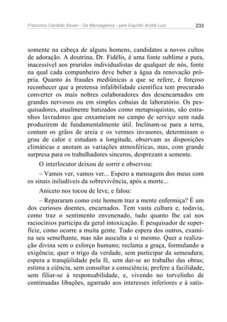 Francisco Cândido Xavier - Os Mensageiros - pelo Espírito André Luiz 233
somente na cabeça de alguns homens, candidatos a novos cultos
de adoração. A doutrina, Dr. Fidélis, é uma fonte sublime e pura,
inacessível aos pruridos individualistas de qualquer de nós, fonte
na qual cada companheiro deve beber a água da renovação pró-
pria. Quanto às fraudes mediúnicas a que se refere, é forçoso
reconhecer que a pretensa infalibilidade científica tem procurado
converter os mais nobres colaboradores dos desencarnados em
grandes nervosos ou em simples cobaias de laboratório. Os pes-
quisadores, atualmente batizados como metapsiquistas, são estra-
nhos lavradores que enxameiam no campo de serviço sem nada
produzirem de fundamentalmente útil. Inclinam-se para a terra,
contam os grãos de areia e os vermes invasores, determinam o
grau de calor e estudam a longitude, observam as disposições
climáticas e anotam as variações atmosféricas, mas, com grande
surpresa para os trabalhadores sinceros, desprezam a semente.
O interlocutor deixou de sorrir e observou:
– Vamos ver, vamos ver... Espero a mensagem dos meus com
os sinais iniludíveis da sobrevivência, após a morte...
Aniceto nos tocou de leve, e falou:
– Repararam como este homem traz a mente enfermiça? É um
dos curiosos doentes, encarnados. Tem vasta cultura e, todavia,
como traz o sentimento envenenado, tudo quanto lhe cai nos
raciocínios participa da geral intoxicação. É pesquisador de super-
fície, como ocorre a muita gente. Tudo espera dos outros, exami-
na seu semelhante, mas não ausculta a si mesmo. Quer a realiza-
ção divina sem o esforço humano; reclama a graça, formulando a
exigência; quer o trigo da verdade, sem participar da semeadura;
espera a tranqüilidade pela fé, sem dar-se ao trabalho das obras;
estima a ciência, sem consultar a consciência; prefere a facilidade,
sem filiar-se à responsabilidade, e, vivendo no torvelinho de
continuadas libações, agarrado aos interesses inferiores e à satis-
 