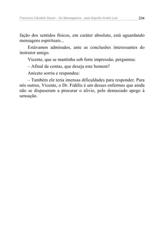 Francisco Cândido Xavier - Os Mensageiros - pelo Espírito André Luiz 234
fação dos sentidos físicos, em caráter absoluto, está aguardando
mensagens espirituais...
Estávamos admirados, ante as conclusões interessantes do
instrutor amigo.
Vicente, que se mantinha sob forte impressão, perguntou:
– Afinal de contas, que deseja este homem?
Aniceto sorriu e respondeu:
– Também ele teria imensas dificuldades para responder. Para
nós outros, Vicente, o Dr. Fidélis é um desses enfermos que ainda
não se dispuseram a procurar o alivio, pelo demasiado apego à
sensação.
 