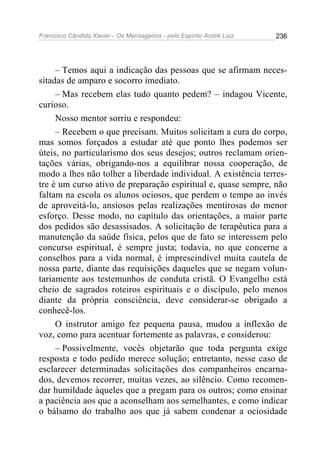 Francisco Cândido Xavier - Os Mensageiros - pelo Espírito André Luiz 236
– Temos aqui a indicação das pessoas que se afirmam neces-
sitadas de amparo e socorro imediato.
– Mas recebem elas tudo quanto pedem? – indagou Vicente,
curioso.
Nosso mentor sorriu e respondeu:
– Recebem o que precisam. Muitos solicitam a cura do corpo,
mas somos forçados a estudar até que ponto lhes podemos ser
úteis, no particularismo dos seus desejos; outros reclamam orien-
tações várias, obrigando-nos a equilibrar nossa cooperação, de
modo a lhes não tolher a liberdade individual. A existência terres-
tre é um curso ativo de preparação espiritual e, quase sempre, não
faltam na escola os alunos ociosos, que perdem o tempo ao invés
de aproveitá-lo, ansiosos pelas realizações mentirosas do menor
esforço. Desse modo, no capítulo das orientações, a maior parte
dos pedidos são desassisados. A solicitação de terapêutica para a
manutenção da saúde física, pelos que de fato se interessem pelo
concurso espiritual, é sempre justa; todavia, no que concerne a
conselhos para a vida normal, é imprescindível muita cautela de
nossa parte, diante das requisições daqueles que se negam volun-
tariamente aos testemunhos de conduta cristã. O Evangelho está
cheio de sagrados roteiros espirituais e o discípulo, pelo menos
diante da própria consciência, deve considerar-se obrigado a
conhecê-los.
O instrutor amigo fez pequena pausa, mudou a inflexão de
voz, como para acentuar fortemente as palavras, e considerou:
– Possivelmente, vocês objetarão que toda pergunta exige
resposta e todo pedido merece solução; entretanto, nesse caso de
esclarecer determinadas solicitações dos companheiros encarna-
dos, devemos recorrer, muitas vezes, ao silêncio. Como recomen-
dar humildade àqueles que a pregam para os outros; como ensinar
a paciência aos que a aconselham aos semelhantes, e como indicar
o bálsamo do trabalho aos que já sabem condenar a ociosidade
 