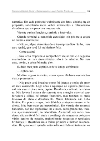 Francisco Cândido Xavier - Os Mensageiros - pelo Espírito André Luiz 24
narrativa. Em cada pormenor culminante dos fatos, detinha-me de
propósito, salientando meus velhos sofrimentos e relacionando
dissabores que me pareciam insuperáveis.
Vicente ouviu silencioso, sorrindo a intervalos.
Quando terminei a comovida exposição, ele pôs-me a destra
no ombro e murmurou:
– Não se julgue desventurado e incompreendido. Saiba, meu
caro André, que você foi muitíssimo feliz.
– Como assim?
– Sua Zélia respeitou o companheiro até ao fim e o segundo
matrimônio, em tais circunstâncias, não é de admirar. No meu
caso, porém, a coisa foi muito pior.
E, dado meu justo espanto, o novo amigo continuou:
– Explico-me.
Meditou alguns instantes, como quem alinhava reminiscên-
cias, e prosseguiu:
– Não pode você imaginar como foi intenso o sonho de amor
do meu casamento. Logo após a aquisição do diploma profissio-
nal, aos vinte e cinco anos, esposei Rosalinda, exultante de ventu-
ra. Não levava à esposa tão somente uma situação material con-
fortadora e sólida, no terreno financeiro, mas também os meus
tesouros de afeto e devotamento. Minha felicidade não tinha
limites. Em pouco tempo, dois filhinhos enriqueceram-me o lar
ditoso. Meu bem-estar era inexprimível. Em virtude das reservas
bancárias, não me especializei na clínica, consagrando-me, toda-
via, apaixonadamente, ao laboratório. Atendendo aos meus pen-
dores, não me foi difícil atrair a confiança de numerosos colegas e
vários centros de estudos, multiplicando pesquisas e resultados
brilhantes. E Rosalinda era a minha primeira e melhor colabora-
dora. De quando em quando, notava-lhe o enfado no trato com os
 
