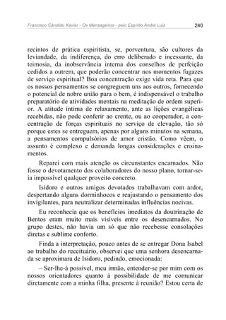 Francisco Cândido Xavier - Os Mensageiros - pelo Espírito André Luiz 240
recintos de prática espiritista, se, porventura, são cultores da
leviandade, da indiferença, do erro deliberado e incessante, da
teimosia, da inobservância interna dos conselhos de perfeição
cedidos a outrem, que poderão concentrar nos momentos fugazes
de serviço espiritual? Boa concentração exige vida reta. Para que
os nossos pensamentos se congreguem uns aos outros, fornecendo
o potencial de nobre união para o bem, é indispensável o trabalho
preparatório de atividades mentais na meditação de ordem superi-
or. A atitude íntima de relaxamento, ante as lições evangélicas
recebidas, não pode conferir ao crente, ou ao cooperador, a con-
centração de forças espirituais no serviço de elevação, tão só
porque estes se entreguem, apenas por alguns minutos na semana,
a pensamentos compulsórios de amor cristão. Como vêem, o
assunto é complexo e demanda longas considerações e ensina-
mentos.
Reparei com mais atenção os circunstantes encarnados. Não
fosse o devotamento dos colaboradores do nosso plano, tornar-se-
ia impossível qualquer proveito concreto.
Isidoro e outros amigos devotados trabalhavam com ardor,
despertando alguns dorminhocos e reajustando o pensamento dos
invigilantes, para neutralizar determinadas influências nocivas.
Eu reconhecia que os benefícios imediatos da doutrinação de
Bentos eram muito mais visíveis entre os desencarnados. No
grupo destes, não havia um só que não recebesse consolações
diretas e sublime conforto.
Finda a interpretação, pouco antes de se entregar Dona Isabel
ao trabalho do receituário, observei que uma senhora desencarna-
da se aproximara de Isidoro, pedindo, emocionada:
– Ser-lhe-á possível, meu irmão, entender-se por mim com os
nossos orientadores quanto à possibilidade de me comunicar
diretamente com a minha filha, presente à reunião? Estou certa de
 