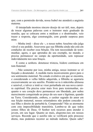 Francisco Cândido Xavier - Os Mensageiros - pelo Espírito André Luiz 241
que, com a permissão devida, nossa Isabel me atenderá a angústia
materna.
O interpelado mostrou sincero desejo de ser útil, mas, depois
de trocar algumas palavras com o instrutor mais graduado da
reunião, que se colocara entre a médium e o doutrinador, veio
trazer a resposta, algo constrangido, com grande surpresa para
mim:
– Minha irmã – disse ele –, o nosso nobre Anselmo não julga
viável o seu pedido. Asseverou que sua filhinha ainda não está em
condições de receber essa bênção. Ela tem necessidade de teste-
munhar, agora, o que aprendeu do seu exemplo, no mundo, e
precisa permanecer no campo da oportunidade, sem repousar
indevidamente nos seus braços.
E como a senhora. denotasse tristeza, Isidoro continuou em
tom fraternal:
– Não somente por isso, minha amiga, nosso instrutor se vê
forçado a desatender. A medida traria inconveniente grave para o
seu sentimento maternal. No estado evolutivo em que se encontra,
e considerando o velho hábito adquirido, a filhinha se agarraria
excessivamente ao seu auxílio. Prender-se-ia à mãezinha afetuosa
e sensível, e talvez a irmã se visse perturbada em sua nova carrei-
ra espiritual. Ela precisa estar mais livre para testemunhar, en-
quanto o seu coração deve permanecer em liberdade, por nobre
merecimento conquistado ao preço do seu suor e lágrimas, quando
na Terra. Considerando, embora, o caráter sagrado do amor em
sua feição maternal, nossos orientadores não podem conceder à
sua filha o direito de perturbá-la. Compreende? Não se atormente
com esta impossibilidade transitória. Lembre-se de que todos
somos filhos de Deus. O Senhor terá recursos para atender à
jovem, em seu lugar. Quanto ao mais, alegremo-nos em nossos
serviços. Recorde que o auxílio não se verificará pelo processo
direto, mas podemos recorrer ao método indireto. Quem sabe?
 