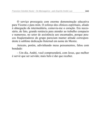 Francisco Cândido Xavier - Os Mensageiros - pelo Espírito André Luiz 243
O serviço prosseguia com enorme demonstração educativa
para Vicente e para mim. O esforço dos clínicos espirituais, aliado
à abnegação da intermediária, comovia-me o coração. Era neces-
sário, de fato, grande renúncia para atender ao trabalho compacto
e numeroso, no setor de assistência aos encarnados, porque pou-
cos freqüentadores do grupo pareciam manter atitude correspon-
dente à sublime dedicação fraternal em nome do Mestre.
Aniceto, porém, adivinhando meus pensamentos, falou com
bondade:
– Um dia, André, você compreenderá, com Jesus, que melhor
é servir que ser servido; mais belo é dar que receber.
 