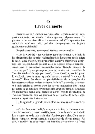 Francisco Cândido Xavier - Os Mensageiros - pelo Espírito André Luiz 244
48
Pavor da morte
Numerosas explicações do orientador atendiam-me às inda-
gações naturais; no entanto, restava aprender alguma coisa. Por
que motivo se reuniam ali tantos desencarnados? Já que recebiam
assistência espiritual, não poderiam congregar-se em lugares
igualmente espirituais?
Respeitosamente, interroguei Aniceto nesse sentido.
– De fato, André – respondeu o generoso mentor –, a maioria
dos desencarnados recebe esclarecimentos justos em nossa esfera
de ação. Você mesmo, nos primórdios da nova experiência espiri-
tual, não foi conduzido ao ambiente de nossos amigos corporifi-
cados para o necessário encaminhamento. Grande número de
criaturas, porém, na passagem para cá, sentem-se possuídas de
“doentia saudade do agrupamento”, como acontece, noutro plano
de evolução, aos animais, quando sentem a mortal “saudade do
rebanho”. Para fortalecer as possibilidades de adaptação dos
desencarnados dessa ordem ao novo “habitat”, o serviço de socor-
ro é mais eficiente, ao contacto das forças magnéticas dos irmãos
que ainda se encontram envolvidos nos círculos carnais. Esta sala,
em momentos como este, funciona como grande incubadora de
energias psíquicas, para os serviços de aclimação de certas orga-
nizações espirituais à vida nova.
E, designando a grande assembléia de necessitados, continu-
ou:
– Os irmãos, nas condições a que me refiro, ouvem-nos a voz,
consolam-se com o nosso auxilio, mas o calor humano está cheio
dum magnetismo de teor mais significativo, para eles. Com seme-
lhante contacto, experimentam o despertar de forças novas. Por
isso, o trabalho de cooperação, em templos desta espécie, oferece
 