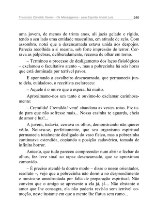 Francisco Cândido Xavier - Os Mensageiros - pelo Espírito André Luiz 246
uma jovem, de menos de trinta anos, ali jazia gelado e rígido,
tendo a seu lado uma entidade masculina, em atitude de zelo. Com
assombro, notei que a desencarnada estava unida aos despojos.
Parecia recolhida a si mesma, sob forte impressão de terror. Cer-
rava as pálpebras, deliberadamente, receosa de olhar em torno.
– Terminou o processo de desligamento dos laços fisiológicos
– exclamou o facultativo atento –, mas a pobrezinha há seis horas
que está dominada por terrível pavor.
E apontando o cavalheiro desencarnado, que permanecia jun-
to dela, cuidadoso, o receitista esclareceu:
– Aquele é o noivo que a espera, há muito.
Aproximamo-nos um tanto e ouvimo-lo exclamar carinhosa-
mente:
– Cremilda! Cremilda! vem! abandona as vestes rotas. Fiz tu-
do para que não sofresse mais... Nossa casinha te aguarda, cheia
de amor e luz!...
A jovem, todavia, cerrava os olhos, demonstrando não querer
vê-lo. Notava-se, perfeitamente, que seu organismo espiritual
permanecia totalmente desligado do vaso físico, mas a pobrezinha
continuava estendida, copiando a posição cadavérica, tomada de
infinito horror.
Aniceto, que tudo pareceu compreender num abrir e fechar de
olhos, fez leve sinal ao rapaz desencarnado, que se aproximou
comovido.
– É preciso atendê-la doutro modo – disse o nosso orientador,
resoluto –, vejo que a pobrezinha não dormiu no desprendimento
e mostra-se amedrontada por falta de preparação espiritual. Não
convém que o amigo se apresente a ela já, já... Não obstante o
amor que lhe consagra, ela não poderia revê-lo sem terrível co-
moção, neste instante em que a mente lhe flutua sem rumo...
 