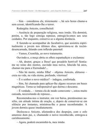 Francisco Cândido Xavier - Os Mensageiros - pelo Espírito André Luiz 247
– Sim – considerou ele, tristemente –, há seis horas chamo-a
sem cessar, identificando-lhe o terror.
Redargüiu Aniceto, conselheiral:
– Ausência de preparação religiosa, meu irmão. Ela dormirá,
porém, e, tão logo consiga repouso, entregá-la-emos aos seus
cuidados. Por enquanto, conserve-se a alguma distância.
E fazendo-se acompanhar do facultativo, que assistira espiri-
tualmente a jovem nos últimos dias, aproximou-se da recém-
desencarnada, falando com inflexão paternal:
– Vamos, Cremilda, ao novo tratamento.
Ouvindo-o, a moça abriu os olhos espantadiços e exclamou:
– Ah, doutor, graças a Deus! que pesadelo horrível! Sentia-
me no reino dos mortos, ouvindo meu noivo, falecido há anos,
chamar-me para a Eternidade!...
– Não há morte, minha filha! – objetou Aniceto, afetuoso –
creia na vida, na vida eterna, profunda, vitoriosa!
– É o senhor o novo médico? – indagou, confortada.
– Sim, fui chamado para aplicar-lhe alguns recursos em bases
magnéticas. Torna-se indispensável que durma e descanse.
– É verdade... – tornou ela de modo comovente –, estou muito
cansada, necessitando de repouso...
Recomendou-nos o instrutor, em voz baixa, prestássemos au-
xílio, em atitude íntima de oração, e, depois de conservar-se em
silêncio por instantes, ministrou-lhe o passe reconfortador. A
jovem dormiu quase imediatamente.
Deslocou-a Aniceto, afastando-a dos despojos, com o zelo
amoroso dum pai, e, chamando o noivo reconhecido, entregou-a
carinhosamente.
– Agora, poderá encaminhá-la, meu irmão.
 
