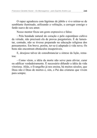 Francisco Cândido Xavier - Os Mensageiros - pelo Espírito André Luiz 248
O rapaz agradeceu com lágrimas de júbilo e vi-o retirar-se de
semblante iluminado, utilizando a volitação, a carregar consigo o
fardo suave do seu amor.
Nosso mentor fixou um gesto expressivo e falou:
– Pela bondade natural do coração e pelo espontâneo cultivo
da virtude, não precisará ela de provas purgatoriais. É de lamen-
tar, contudo, não se tivesse preparado na educação religiosa dos
pensamentos. Em breve, porém, ter-se-á adaptado à vida nova. Os
bons não encontram obstáculos insuperáveis.
E, desejoso talvez de consubstanciar a síntese da lição, rema-
tou:
– Como vêem, a idéia da morte não serve para aliviar, curar
ou edificar verdadeiramente. É necessário difundir a idéia da vida
vitoriosa. Aliás, o Evangelho já nos ensina, há muitos séculos, que
Deus não é Deus de mortos e, sim, o Pai das criaturas que vivem
para sempre.
 