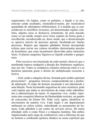 Francisco Cândido Xavier - Os Mensageiros - pelo Espírito André Luiz 251
organizados. Os órgãos, como os pulmões, o fígado e os rins,
estavam sendo assaltados, irremediável-mente, por incalculável
quantidade de sabotadores infinitesimais. E à medida que se con-
solidavam os micróbios invasores, em determinadas regiões celu-
lares, alguma coisa se destacava, lentamente, da zona atacada,
como se um molde sempre novo fosse expulso da forma gasta e
envelhecida, reconhecendo eu, desse modo, que a desencarnação
se operava através de processo parcial, facultando-me ilações
preciosas. Reparei que algumas glândulas faziam desesperado
esforço para enviar aos centros invadidos determinadas porções
de hormônios, que eram incontinenti absorvidos pelos elementos
letais. O plasma sanguíneo figurava-se líquido estranho e gangre-
noso.
Pela excessiva movimentação da onda mental, observei que o
moribundo tentava readquirir a direção dos fenômenos orgânicos,
mas em vão. Todos os complexos celulares atritavam entre si e as
bactérias pareciam gozar o direito de multiplicação crescente e
festiva.
– Está vendo a máquina divina, formada pelo molde espiritual
preexistente? – perguntou Aniceto, compreendendo-me a profun-
da admiração. O corpo do homem encarnado é um tabernáculo e
uma bênção. Nesta hecatombe angustiosa de uma existência, pode
você reparar que todos os movimentos do corpo estão subordina-
dos à administração da mente. O organismo vivo, André, repre-
senta uma conquista laboriosa da Humanidade terrestre, no quadro
de concessões do Eterno Pai. Pode você, agora, identificar os
movimentos da matéria viva. Cada órgão é um departamento
autônomo na esfera celular, subordinado ao pensamento do ho-
mem. Cada glândula é um centro de serviços ativos. Há muita
afinidade entre o corpo físico e a máquina moderna. São ambos
impulsionados pela carga de combustível, com a diferença de que
no homem a combustão química obedece ao senso espiritual que
 