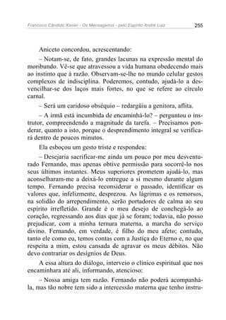 Francisco Cândido Xavier - Os Mensageiros - pelo Espírito André Luiz 255
Aniceto concordou, acrescentando:
– Notam-se, de fato, grandes lacunas na expressão mental do
moribundo. Vê-se que atravessou a vida humana obedecendo mais
ao instinto que à razão. Observam-se-lhe no mundo celular gestos
complexos de indisciplina. Poderemos, contudo, ajudá-lo a des-
vencilhar-se dos laços mais fortes, no que se refere ao círculo
carnal.
– Será um caridoso obséquio – redargüiu a genitora, aflita.
– A irmã está incumbida de encaminhá-lo? – perguntou o ins-
trutor, compreendendo a magnitude da tarefa. – Precisamos pon-
derar, quanto a isto, porque o desprendimento integral se verifica-
rá dentro de poucos minutos.
Ela esboçou um gesto triste e respondeu:
– Desejaria sacrificar-me ainda um pouco por meu desventu-
rado Fernando, mas apenas obtive permissão para socorrê-lo nos
seus últimos instantes. Meus superiores prometem ajudá-lo, mas
aconselharam-me a deixá-lo entregue a si mesmo durante algum
tempo. Fernando precisa reconsiderar o passado, identificar os
valores que, infelizmente, desprezou. As lágrimas e os remorsos,
na solidão do arrependimento, serão portadores de calma ao seu
espírito irrefletido. Grande é o meu desejo de conchegá-lo ao
coração, regressando aos dias que já se foram; todavia, não posso
prejudicar, com a minha ternura materna, a marcha do serviço
divino. Fernando, em verdade, é filho do meu afeto; contudo,
tanto ele como eu, temos contas com a Justiça do Eterno e, no que
respeita a mim, estou cansada de agravar os meus débitos. Não
devo contrariar os desígnios de Deus.
A essa altura do diálogo, interveio o clínico espiritual que nos
encaminhara até ali, informando, atencioso:
– Nossa amiga tem razão. Fernando não poderá acompanhá-
la, mas tão nobre tem sido a intercessão materna que tenho instru-
 
